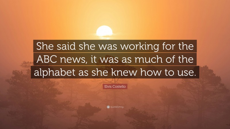 Elvis Costello Quote: “She said she was working for the ABC news, it was as much of the alphabet as she knew how to use.”