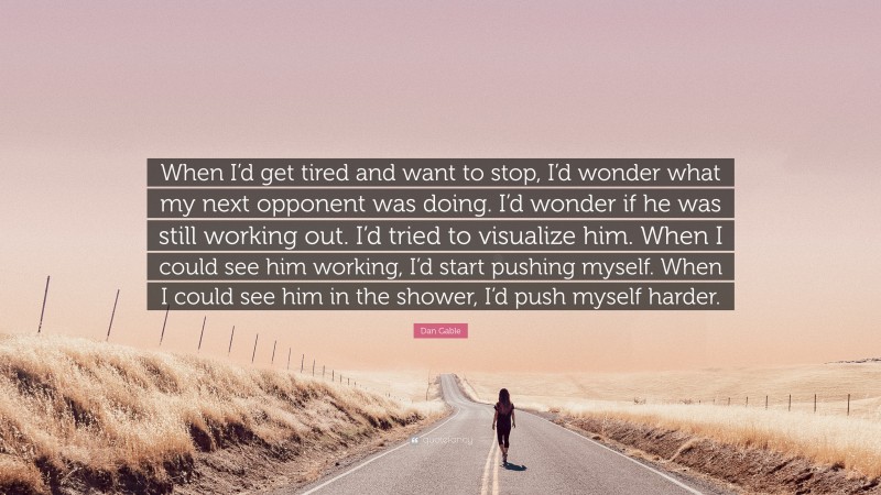 Dan Gable Quote: “When I’d get tired and want to stop, I’d wonder what my next opponent was doing. I’d wonder if he was still working out. I’d tried to visualize him. When I could see him working, I’d start pushing myself. When I could see him in the shower, I’d push myself harder.”