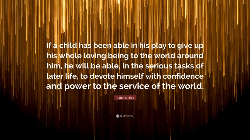 Rudolf Steiner Quote: “If a child has been able in his play to give up his whole loving being to the world around him, he will be able, in the serious tasks of later life, to devote himself with confidence and power to the service of the world.”