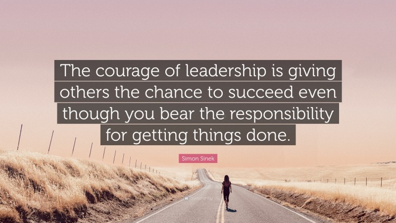 Simon Sinek Quote: “The courage of leadership is giving others the chance to succeed even though you bear the responsibility for getting things done.”