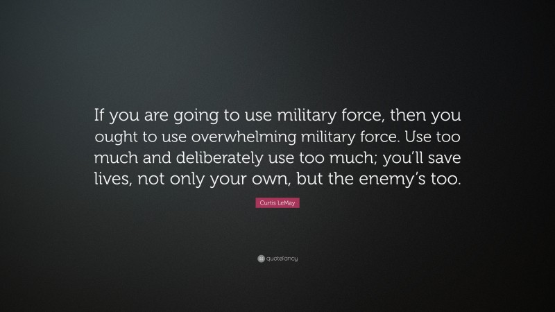 Curtis LeMay Quote: “If you are going to use military force, then you ought to use overwhelming military force. Use too much and deliberately use too much; you’ll save lives, not only your own, but the enemy’s too.”