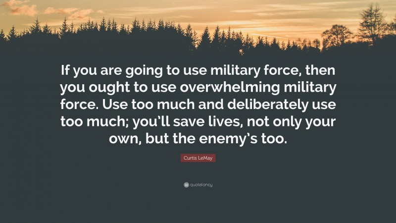 Curtis LeMay Quote: “If you are going to use military force, then you ought to use overwhelming military force. Use too much and deliberately use too much; you’ll save lives, not only your own, but the enemy’s too.”