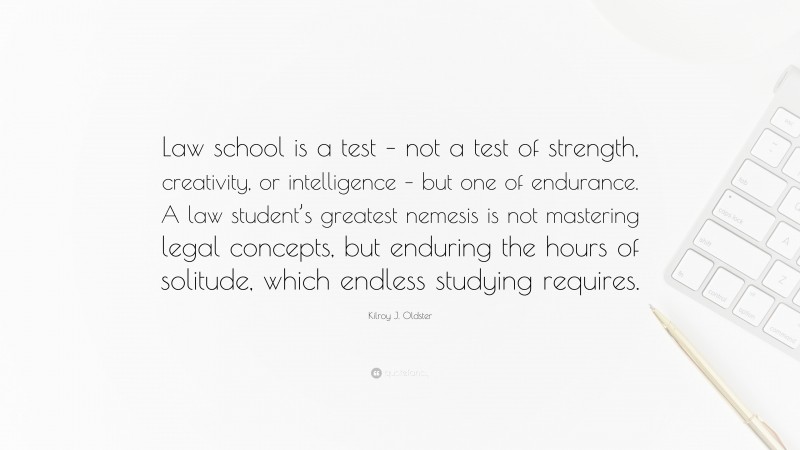 Kilroy J. Oldster Quote: “Law school is a test – not a test of strength, creativity, or intelligence – but one of endurance. A law student’s greatest nemesis is not mastering legal concepts, but enduring the hours of solitude, which endless studying requires.”
