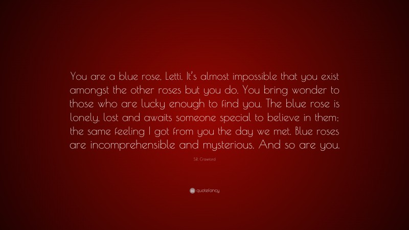 S.R. Crawford Quote: “You are a blue rose, Letti. It’s almost impossible that you exist amongst the other roses but you do. You bring wonder to those who are lucky enough to find you. The blue rose is lonely, lost and awaits someone special to believe in them; the same feeling I got from you the day we met. Blue roses are incomprehensible and mysterious. And so are you.”