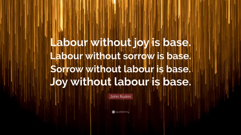 John Ruskin Quote: “Labour without joy is base. Labour without sorrow is base. Sorrow without labour is base. Joy without labour is base.”