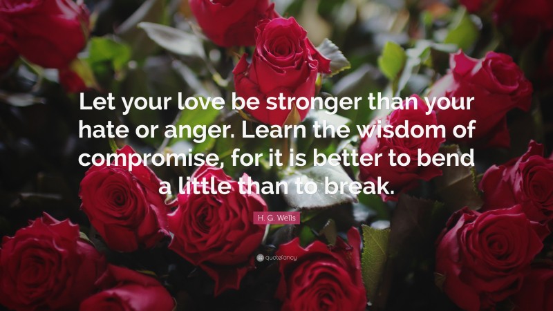 H. G. Wells Quote: “Let your love be stronger than your hate or anger. Learn the wisdom of compromise, for it is better to bend a little than to break.”