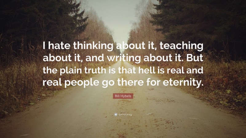 Bill Hybels Quote: “I hate thinking about it, teaching about it, and writing about it. But the plain truth is that hell is real and real people go there for eternity.”