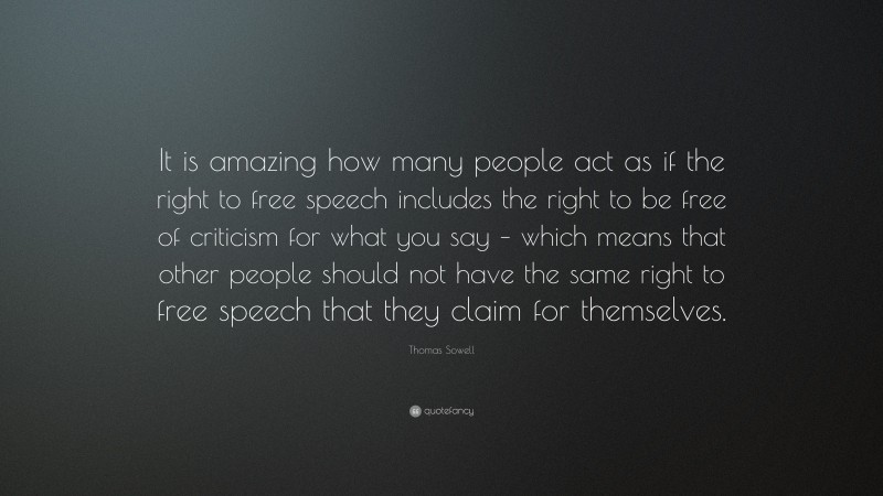 Thomas Sowell Quote: “It is amazing how many people act as if the right to free speech includes the right to be free of criticism for what you say – which means that other people should not have the same right to free speech that they claim for themselves.”