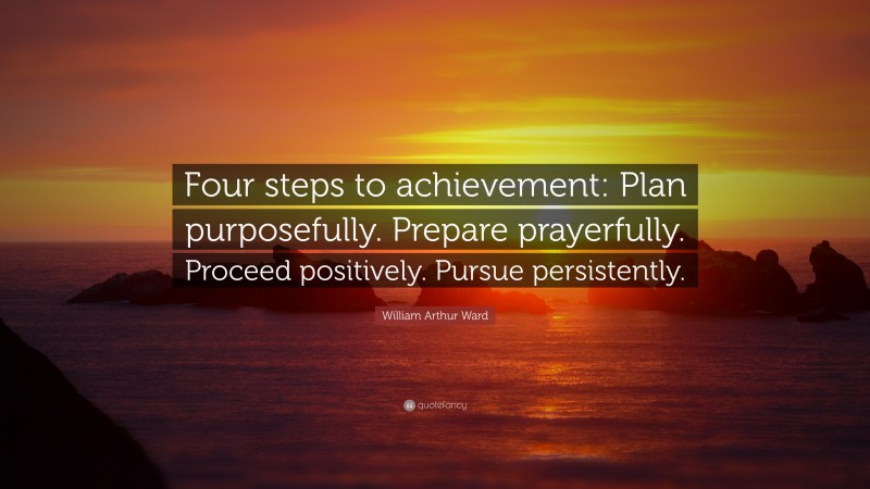 William Arthur Ward Quote: “Four steps to achievement: Plan purposefully. Prepare prayerfully. Proceed positively. Pursue persistently.”