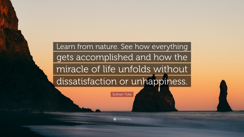 Eckhart Tolle Quote: “Learn from nature. See how everything gets accomplished and how the miracle of life unfolds without dissatisfaction or unhappiness.”