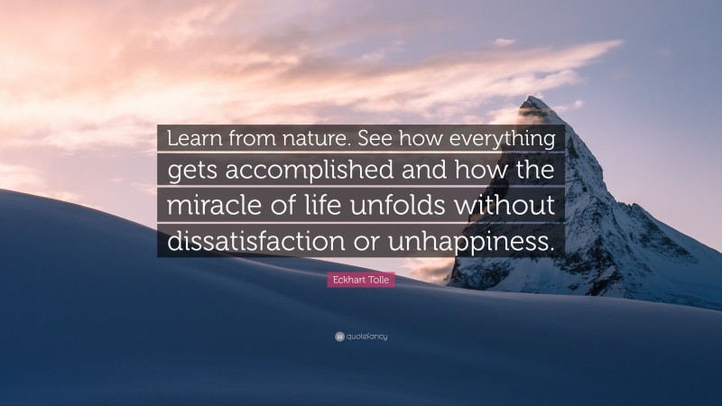 Eckhart Tolle Quote: “Learn from nature. See how everything gets accomplished and how the miracle of life unfolds without dissatisfaction or unhappiness.”