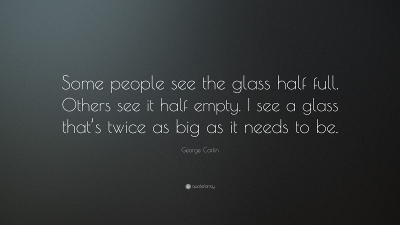 George Carlin Quote: “Some people see the glass half full. Others see it half empty. I see a glass that’s twice as big as it needs to be.”