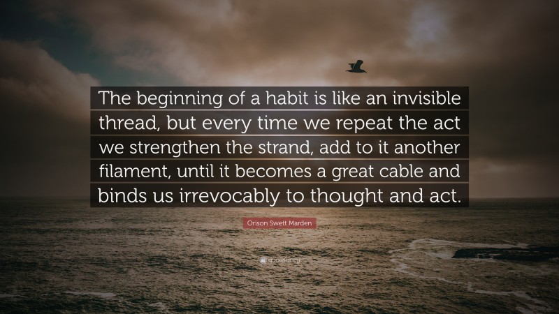 Orison Swett Marden Quote: “The beginning of a habit is like an invisible thread, but every time we repeat the act we strengthen the strand, add to it another filament, until it becomes a great cable and binds us irrevocably to thought and act.”