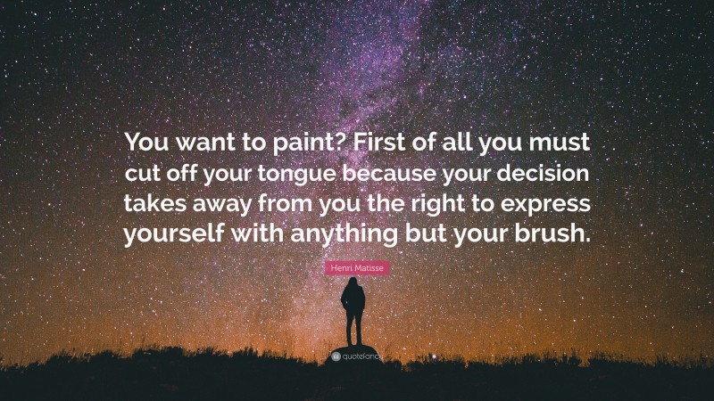 Henri Matisse Quote: “You want to paint? First of all you must cut off your tongue because your decision takes away from you the right to express yourself with anything but your brush.”