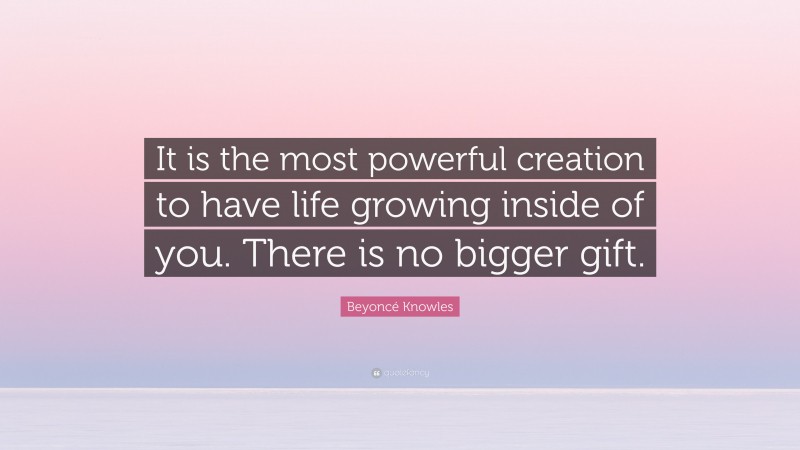 Beyoncé Knowles Quote: “It is the most powerful creation to have life growing inside of you. There is no bigger gift.”