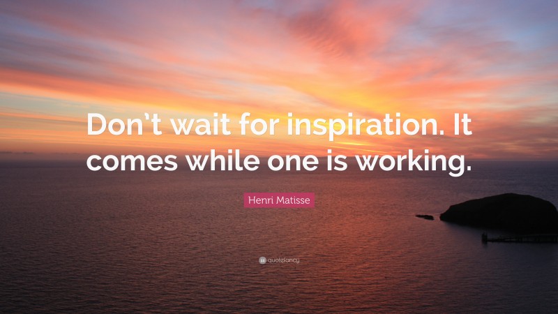 Henri Matisse Quote: “Don’t wait for inspiration. It comes while one is working.”