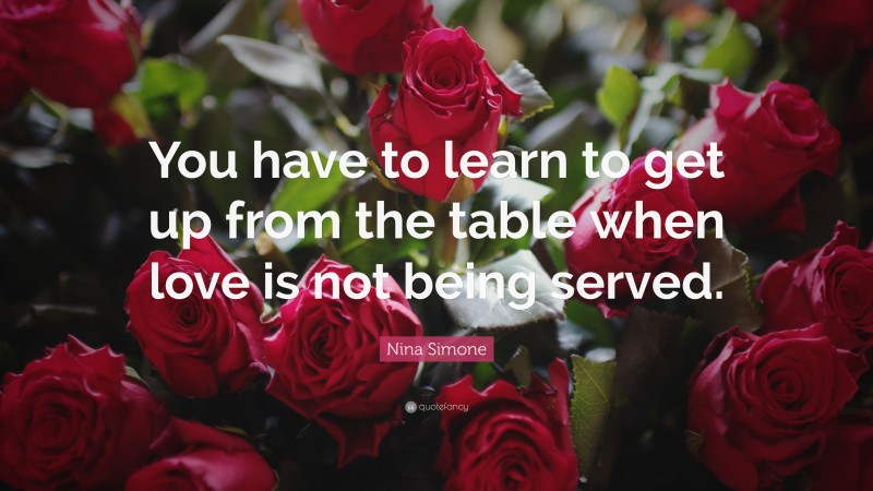 Nina Simone Quote: “You have to learn to get up from the table when love is not being served.”