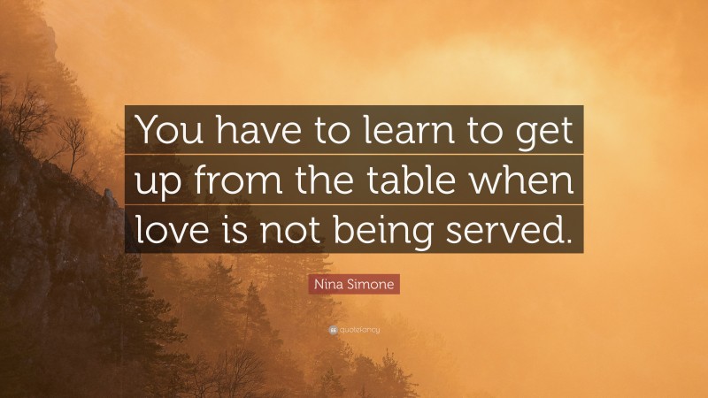 Nina Simone Quote: “You have to learn to get up from the table when love is not being served.”