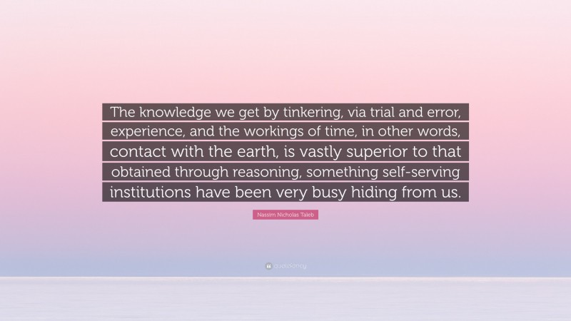 Nassim Nicholas Taleb Quote: “The knowledge we get by tinkering, via trial and error, experience, and the workings of time, in other words, contact with the earth, is vastly superior to that obtained through reasoning, something self-serving institutions have been very busy hiding from us.”