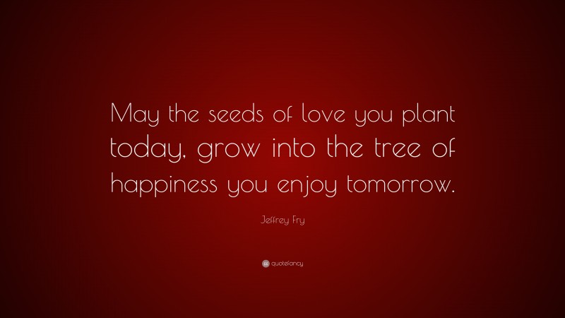 Jeffrey Fry Quote: “May the seeds of love you plant today, grow into the tree of happiness you enjoy tomorrow.”