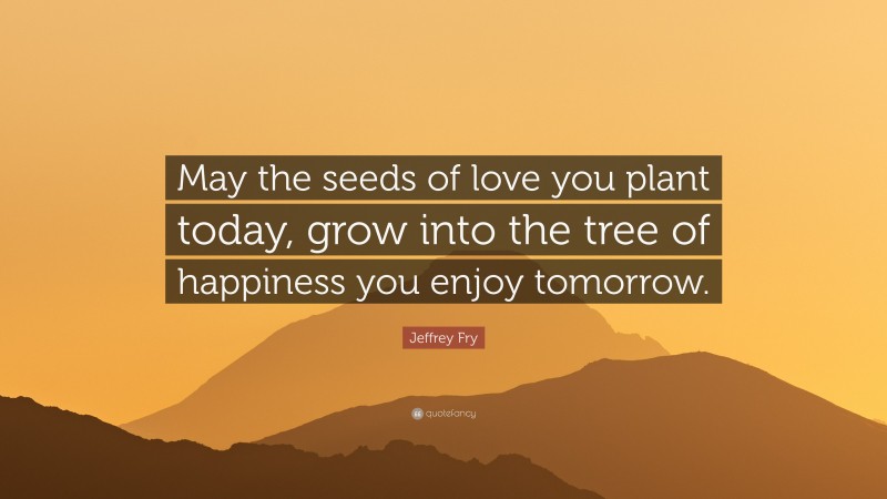 Jeffrey Fry Quote: “May the seeds of love you plant today, grow into the tree of happiness you enjoy tomorrow.”