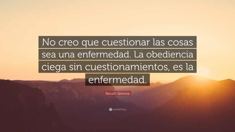 Baruch Spinoza Quote: “No creo que cuestionar las cosas sea una enfermedad. La obediencia ciega sin cuestionamientos, es la enfermedad.”