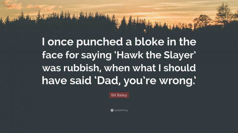 Bill Bailey Quote: “I once punched a bloke in the face for saying ‘Hawk the Slayer’ was rubbish, when what I should have said ‘Dad, you’re wrong.’”