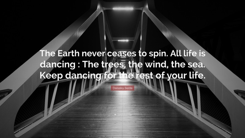 Daisaku Ikeda Quote: “The Earth never ceases to spin. All life is dancing : The trees, the wind, the sea. Keep dancing for the rest of your life.”