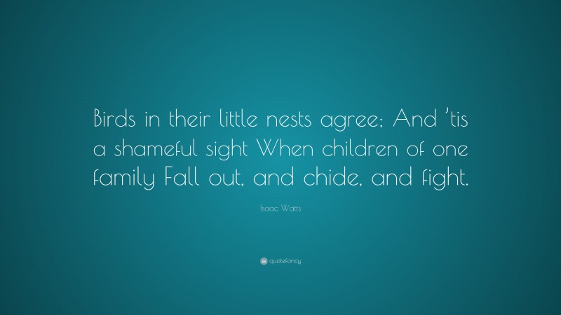 Isaac Watts Quote: “Birds in their little nests agree; And ’tis a shameful sight When children of one family Fall out, and chide, and fight.”