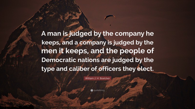 William J. H. Boetcker Quote: “A man is judged by the company he keeps, and a company is judged by the men it keeps, and the people of Democratic nations are judged by the type and caliber of officers they elect.”
