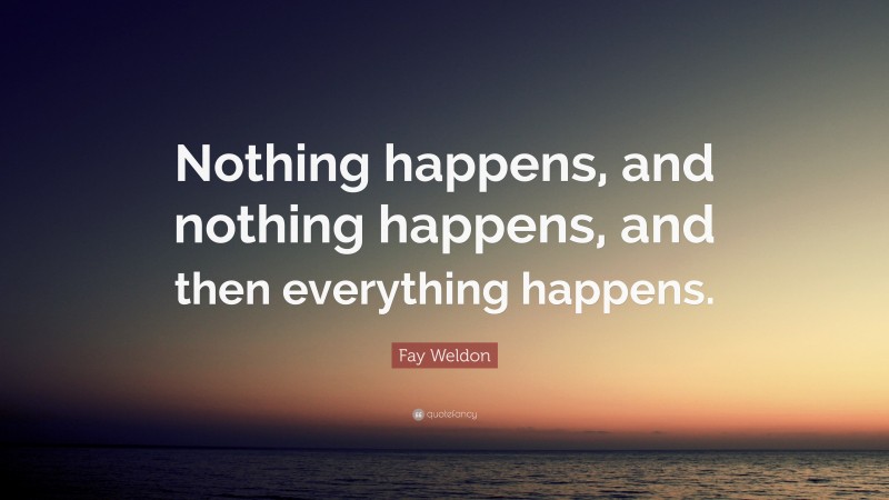 Fay Weldon Quote: “Nothing happens, and nothing happens, and then everything happens.”
