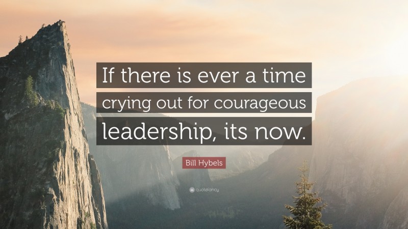 Bill Hybels Quote: “If there is ever a time crying out for courageous leadership, its now.”