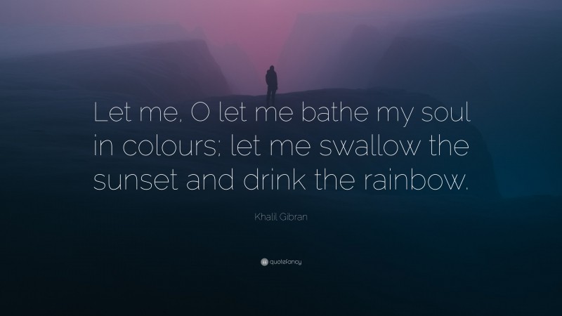 Khalil Gibran Quote: “Let me, O let me bathe my soul in colours; let me swallow the sunset and drink the rainbow.”