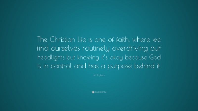 Bill Hybels Quote: “The Christian life is one of faith, where we find ourselves routinely overdriving our headlights but knowing it’s okay because God is in control and has a purpose behind it.”
