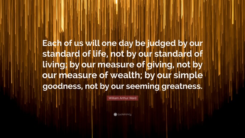 William Arthur Ward Quote: “Each of us will one day be judged by our standard of life, not by our standard of living; by our measure of giving, not by our measure of wealth; by our simple goodness, not by our seeming greatness.”