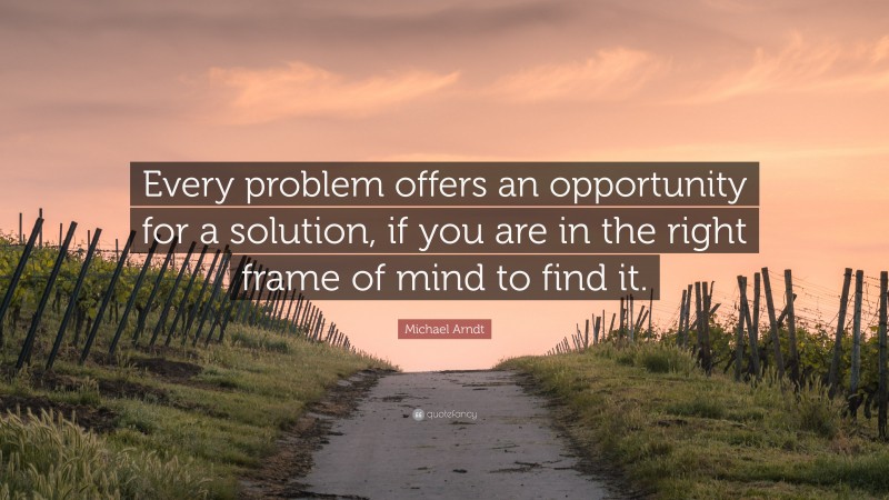 Michael Arndt Quote: “Every problem offers an opportunity for a solution, if you are in the right frame of mind to find it.”