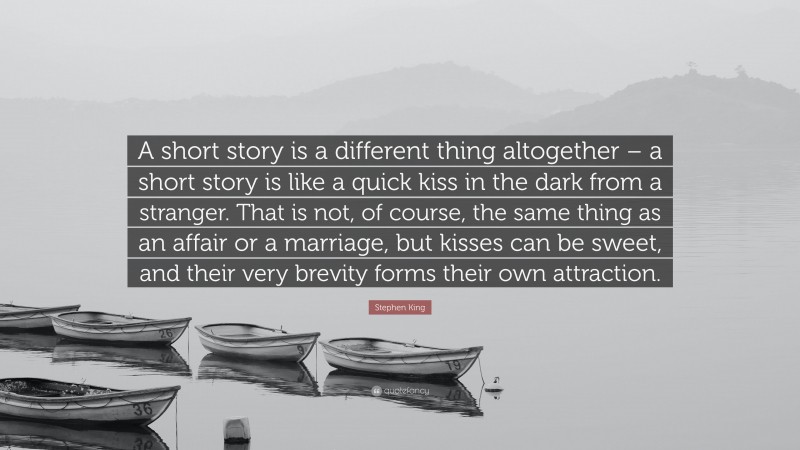 Stephen King Quote: “A short story is a different thing altogether – a short story is like a quick kiss in the dark from a stranger. That is not, of course, the same thing as an affair or a marriage, but kisses can be sweet, and their very brevity forms their own attraction.”