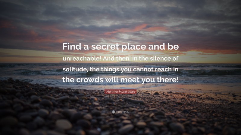 Mehmet Murat ildan Quote: “Find a secret place and be unreachable! And then, in the silence of solitude, the things you cannot reach in the crowds will meet you there!”