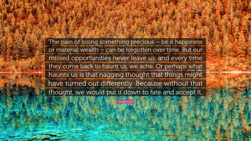Sabahattin Ali Quote: “The pain of losing something precious – be it happiness or material wealth – can be forgotten over time. But our missed opportunities never leave us, and every time they come back to haunt us, we ache. Or perhaps what haunts us is that nagging thought that things might have turned out differently. Because without that thought, we would put it down to fate and accept it.”