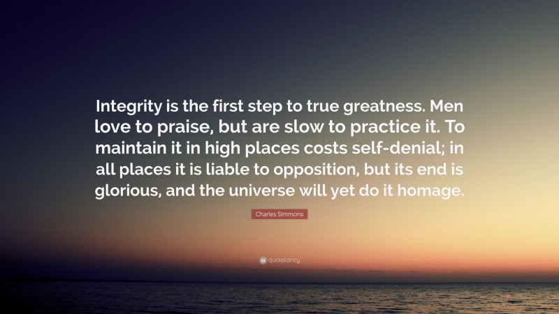 Charles Simmons Quote: “Integrity is the first step to true greatness. Men love to praise, but are slow to practice it. To maintain it in high places costs self-denial; in all places it is liable to opposition, but its end is glorious, and the universe will yet do it homage.”