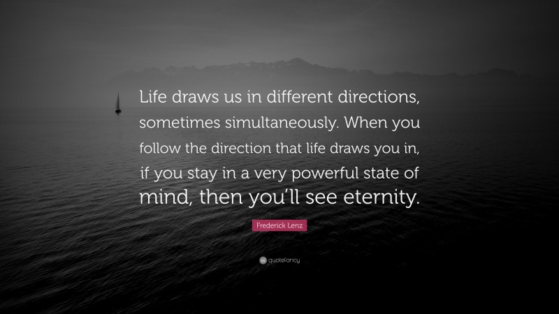 Frederick Lenz Quote: “Life draws us in different directions, sometimes simultaneously. When you follow the direction that life draws you in, if you stay in a very powerful state of mind, then you’ll see eternity.”