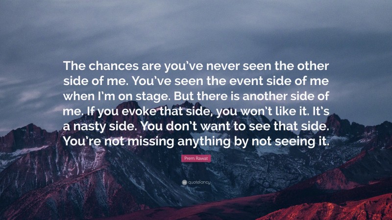 Prem Rawat Quote: “The chances are you’ve never seen the other side of me. You’ve seen the event side of me when I’m on stage. But there is another side of me. If you evoke that side, you won’t like it. It’s a nasty side. You don’t want to see that side. You’re not missing anything by not seeing it.”