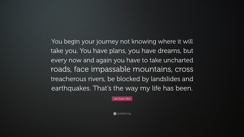 Lee Kuan Yew Quote: “You begin your journey not knowing where it will take you. You have plans, you have dreams, but every now and again you have to take uncharted roads, face impassable mountains, cross treacherous rivers, be blocked by landslides and earthquakes. That’s the way my life has been.”