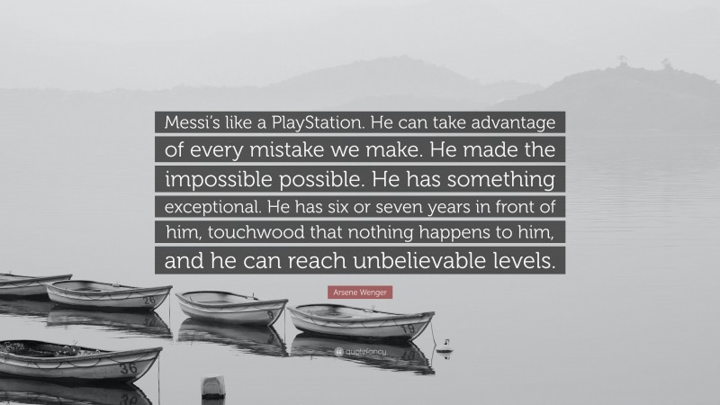 Arsene Wenger Quote: “Messi’s like a PlayStation. He can take advantage of every mistake we make. He made the impossible possible. He has something exceptional. He has six or seven years in front of him, touchwood that nothing happens to him, and he can reach unbelievable levels.”