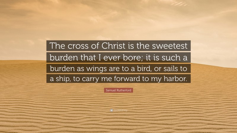 Samuel Rutherford Quote: “The cross of Christ is the sweetest burden that I ever bore; it is such a burden as wings are to a bird, or sails to a ship, to carry me forward to my harbor.”