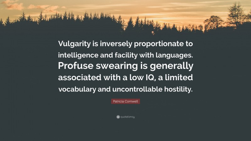 Patricia Cornwell Quote: “Vulgarity is inversely proportionate to intelligence and facility with languages. Profuse swearing is generally associated with a low IQ, a limited vocabulary and uncontrollable hostility.”