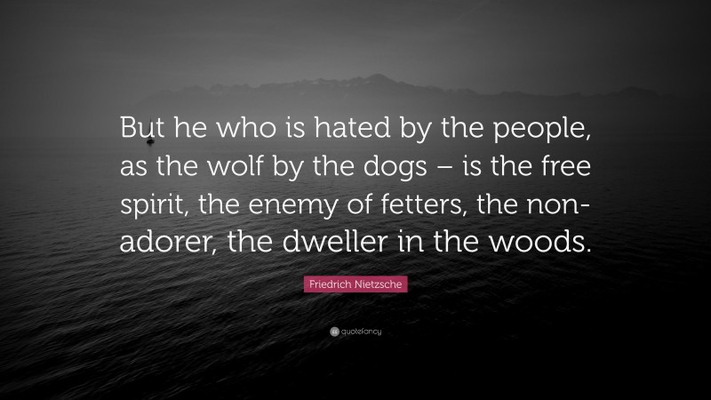 Friedrich Nietzsche Quote: “But he who is hated by the people, as the wolf by the dogs – is the free spirit, the enemy of fetters, the non-adorer, the dweller in the woods.”