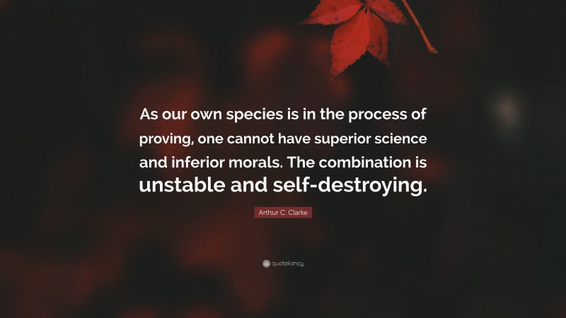 Arthur C. Clarke Quote: “As our own species is in the process of proving, one cannot have superior science and inferior morals. The combination is unstable and self-destroying.”