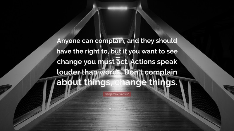Benjamin Franklin Quote: “Anyone can complain, and they should have the right to, but if you want to see change you must act. Actions speak louder than words. Don’t complain about things, change things.”