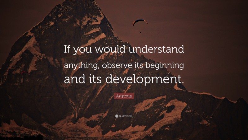 Aristotle Quote: “If you would understand anything, observe its beginning and its development.”